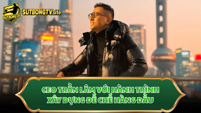 CEO Trần Lâm với hành trình xây dựng đế chế hàng đầu